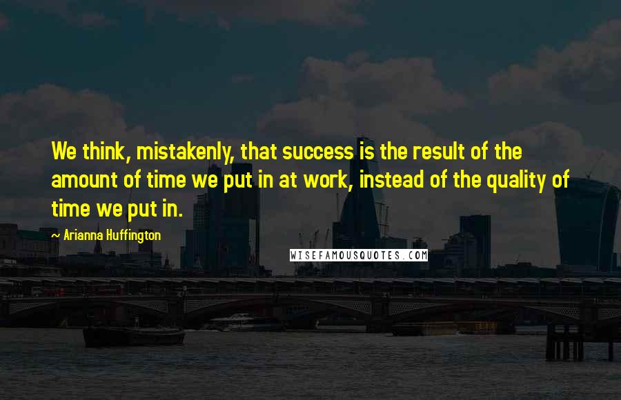 Arianna Huffington Quotes: We think, mistakenly, that success is the result of the amount of time we put in at work, instead of the quality of time we put in.