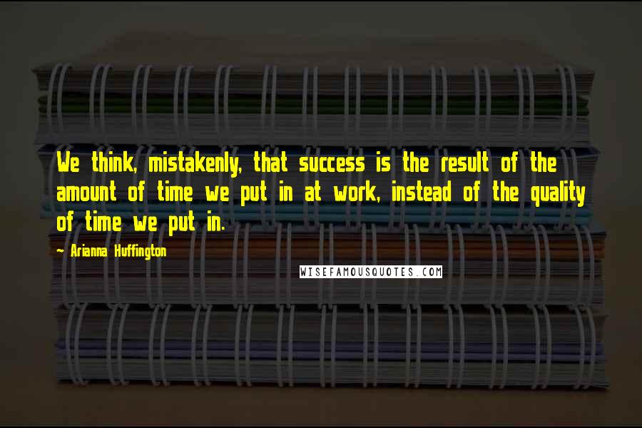 Arianna Huffington Quotes: We think, mistakenly, that success is the result of the amount of time we put in at work, instead of the quality of time we put in.