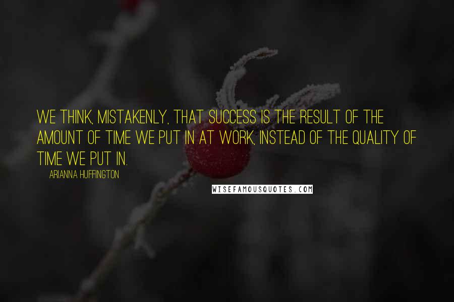 Arianna Huffington Quotes: We think, mistakenly, that success is the result of the amount of time we put in at work, instead of the quality of time we put in.