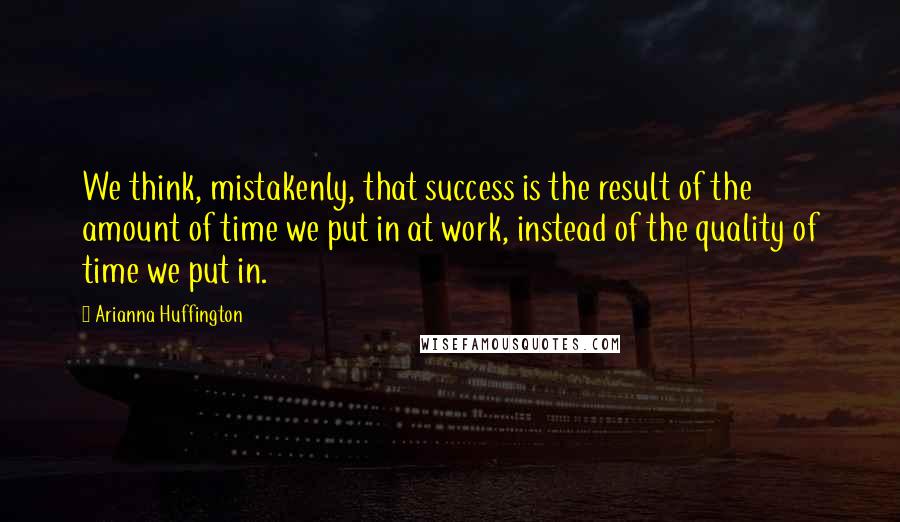 Arianna Huffington Quotes: We think, mistakenly, that success is the result of the amount of time we put in at work, instead of the quality of time we put in.