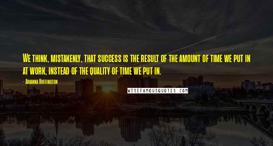 Arianna Huffington Quotes: We think, mistakenly, that success is the result of the amount of time we put in at work, instead of the quality of time we put in.