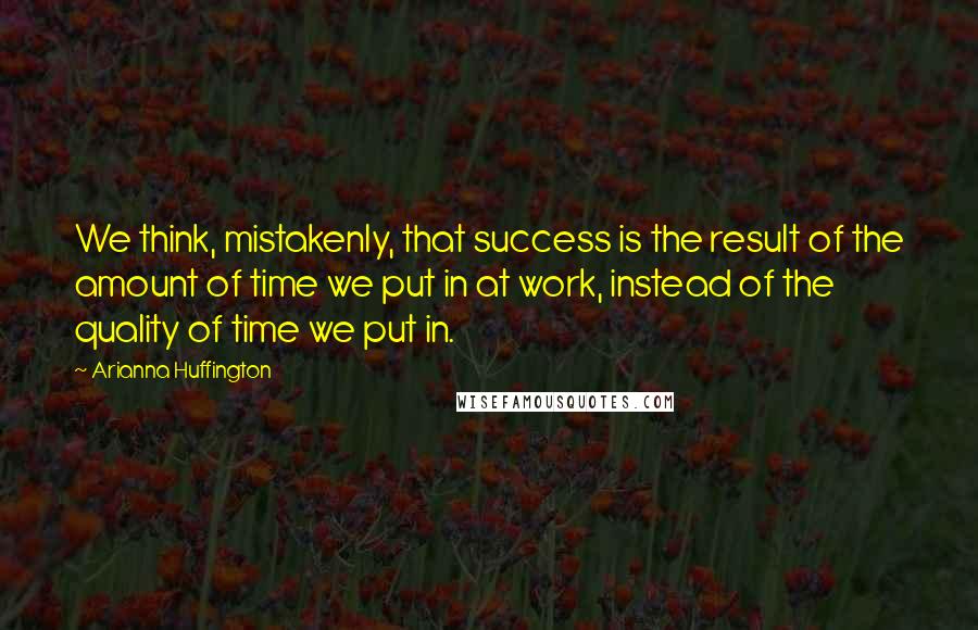 Arianna Huffington Quotes: We think, mistakenly, that success is the result of the amount of time we put in at work, instead of the quality of time we put in.