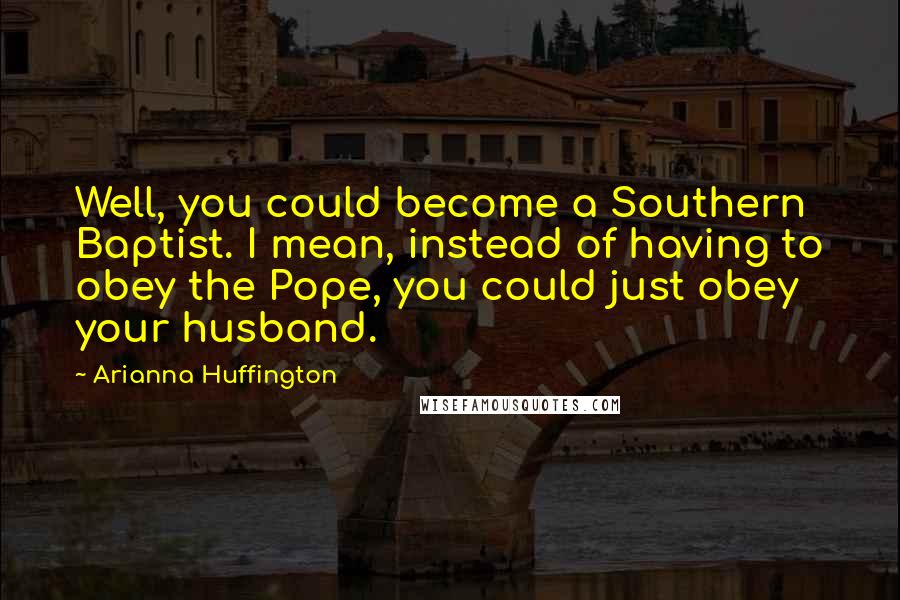 Arianna Huffington Quotes: Well, you could become a Southern Baptist. I mean, instead of having to obey the Pope, you could just obey your husband.