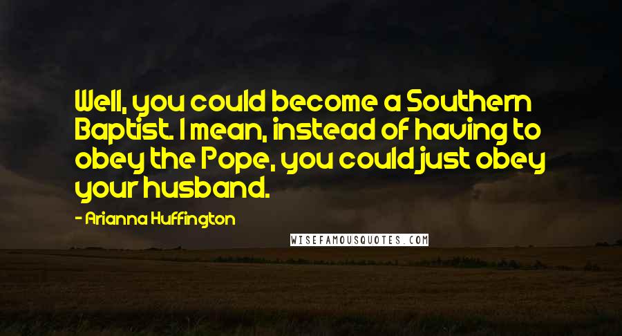 Arianna Huffington Quotes: Well, you could become a Southern Baptist. I mean, instead of having to obey the Pope, you could just obey your husband.