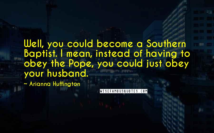 Arianna Huffington Quotes: Well, you could become a Southern Baptist. I mean, instead of having to obey the Pope, you could just obey your husband.