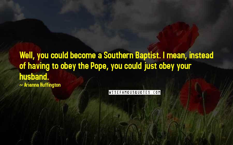 Arianna Huffington Quotes: Well, you could become a Southern Baptist. I mean, instead of having to obey the Pope, you could just obey your husband.