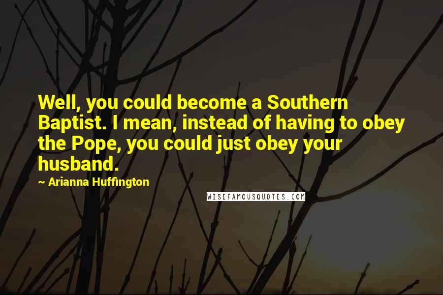 Arianna Huffington Quotes: Well, you could become a Southern Baptist. I mean, instead of having to obey the Pope, you could just obey your husband.