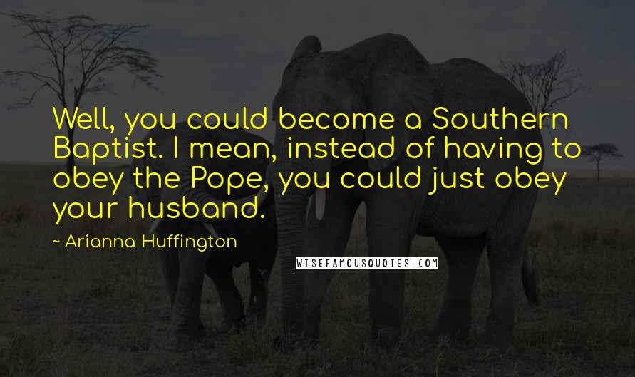 Arianna Huffington Quotes: Well, you could become a Southern Baptist. I mean, instead of having to obey the Pope, you could just obey your husband.