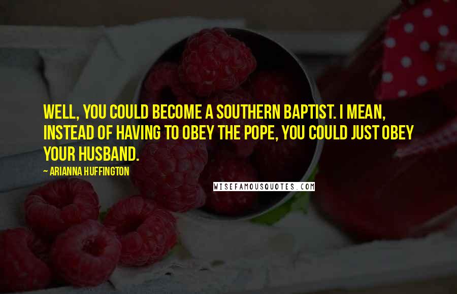 Arianna Huffington Quotes: Well, you could become a Southern Baptist. I mean, instead of having to obey the Pope, you could just obey your husband.