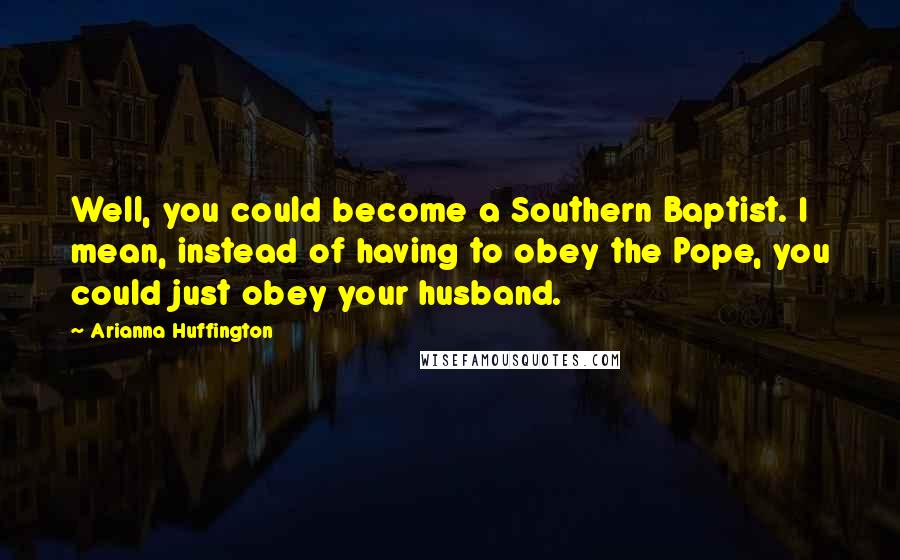 Arianna Huffington Quotes: Well, you could become a Southern Baptist. I mean, instead of having to obey the Pope, you could just obey your husband.