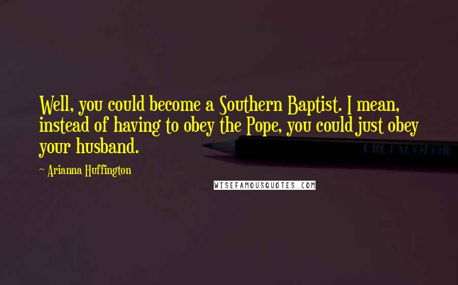 Arianna Huffington Quotes: Well, you could become a Southern Baptist. I mean, instead of having to obey the Pope, you could just obey your husband.