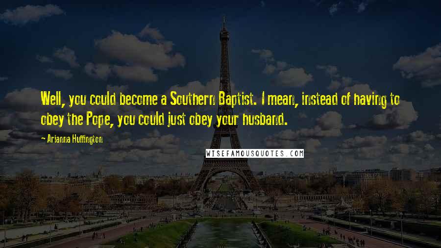 Arianna Huffington Quotes: Well, you could become a Southern Baptist. I mean, instead of having to obey the Pope, you could just obey your husband.