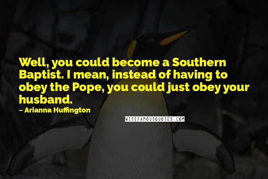 Arianna Huffington Quotes: Well, you could become a Southern Baptist. I mean, instead of having to obey the Pope, you could just obey your husband.