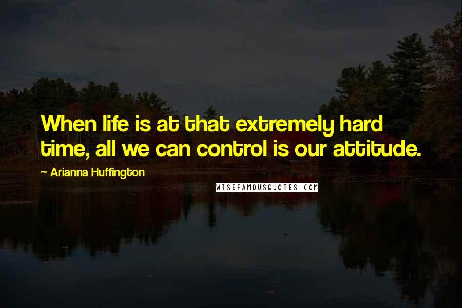 Arianna Huffington Quotes: When life is at that extremely hard time, all we can control is our attitude.