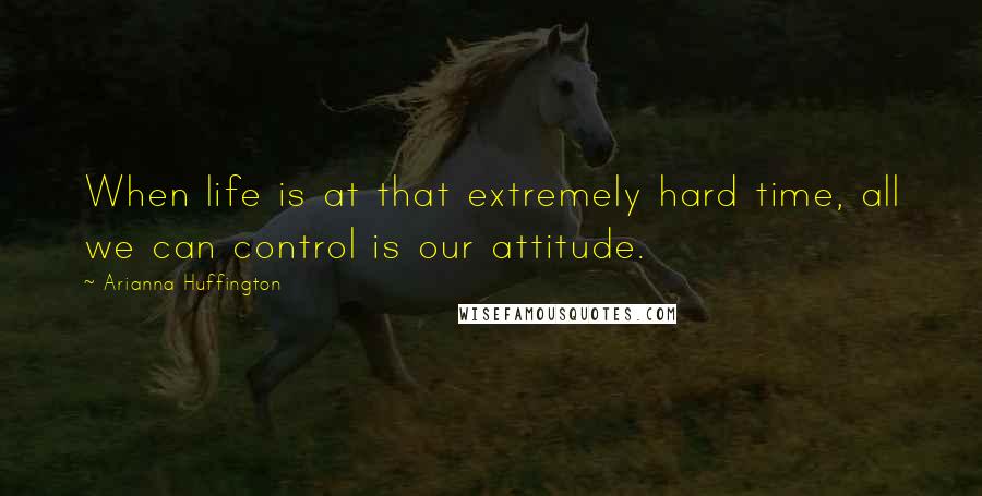 Arianna Huffington Quotes: When life is at that extremely hard time, all we can control is our attitude.