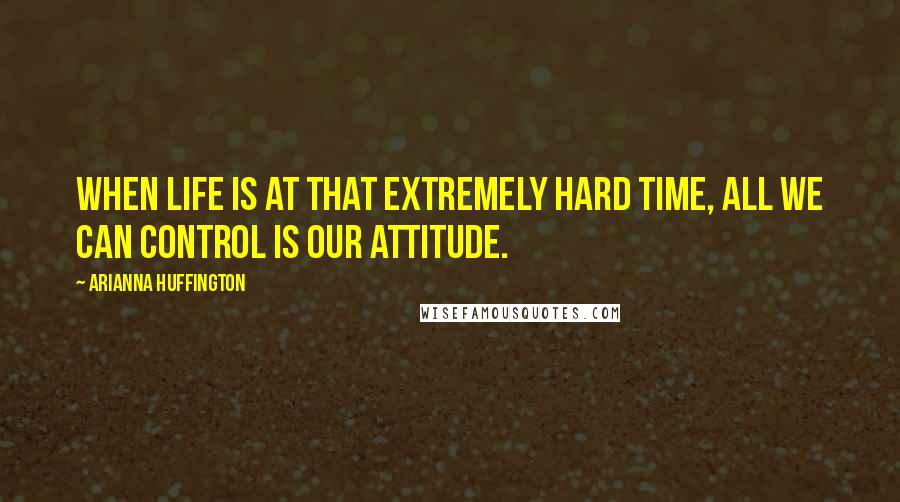 Arianna Huffington Quotes: When life is at that extremely hard time, all we can control is our attitude.