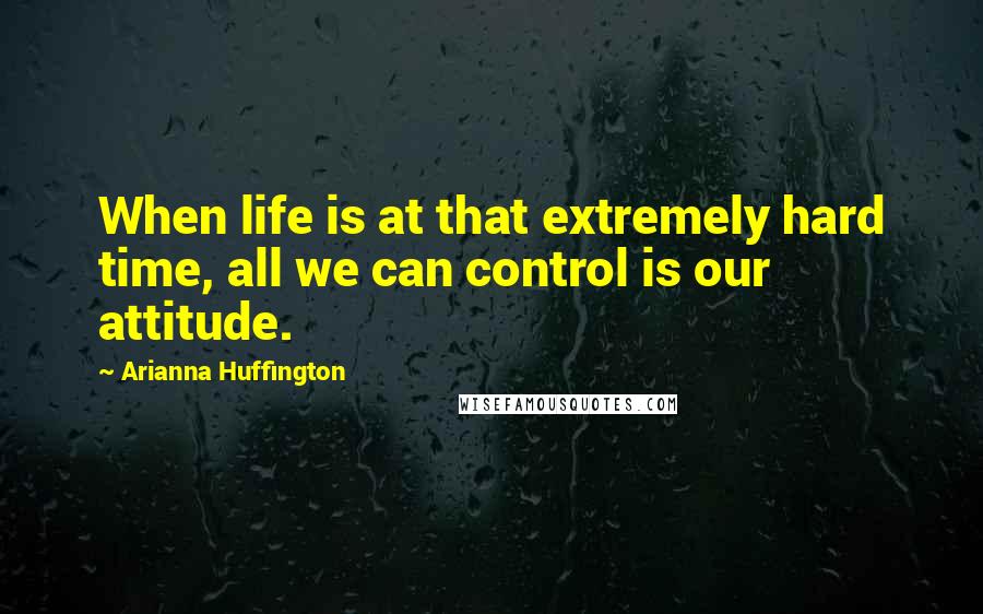 Arianna Huffington Quotes: When life is at that extremely hard time, all we can control is our attitude.