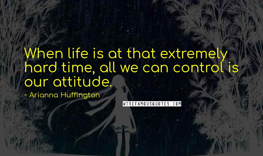 Arianna Huffington Quotes: When life is at that extremely hard time, all we can control is our attitude.