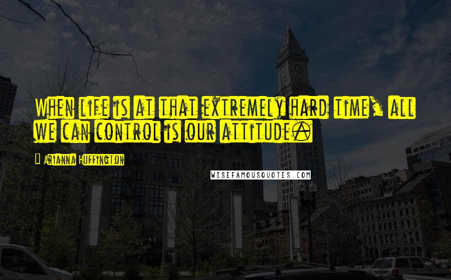 Arianna Huffington Quotes: When life is at that extremely hard time, all we can control is our attitude.