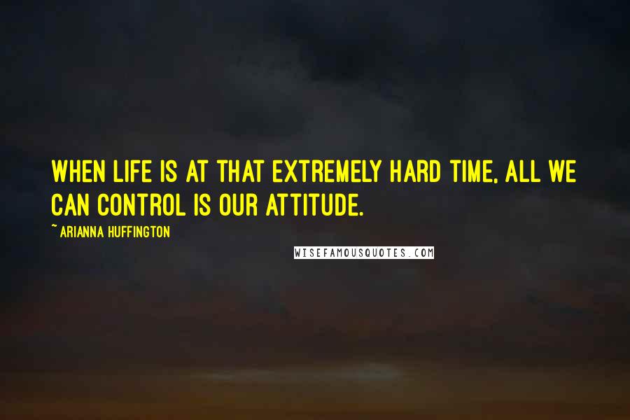 Arianna Huffington Quotes: When life is at that extremely hard time, all we can control is our attitude.