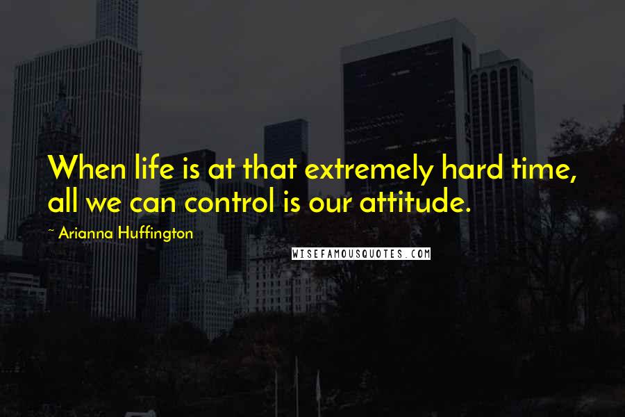 Arianna Huffington Quotes: When life is at that extremely hard time, all we can control is our attitude.