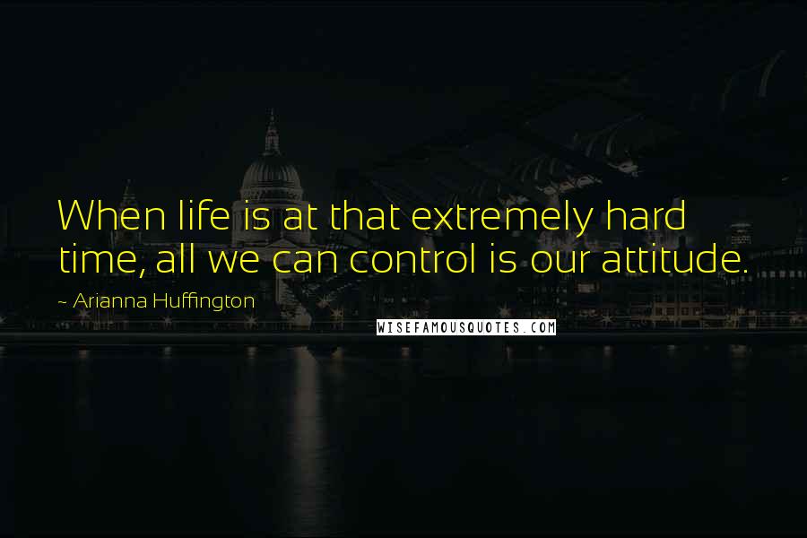 Arianna Huffington Quotes: When life is at that extremely hard time, all we can control is our attitude.