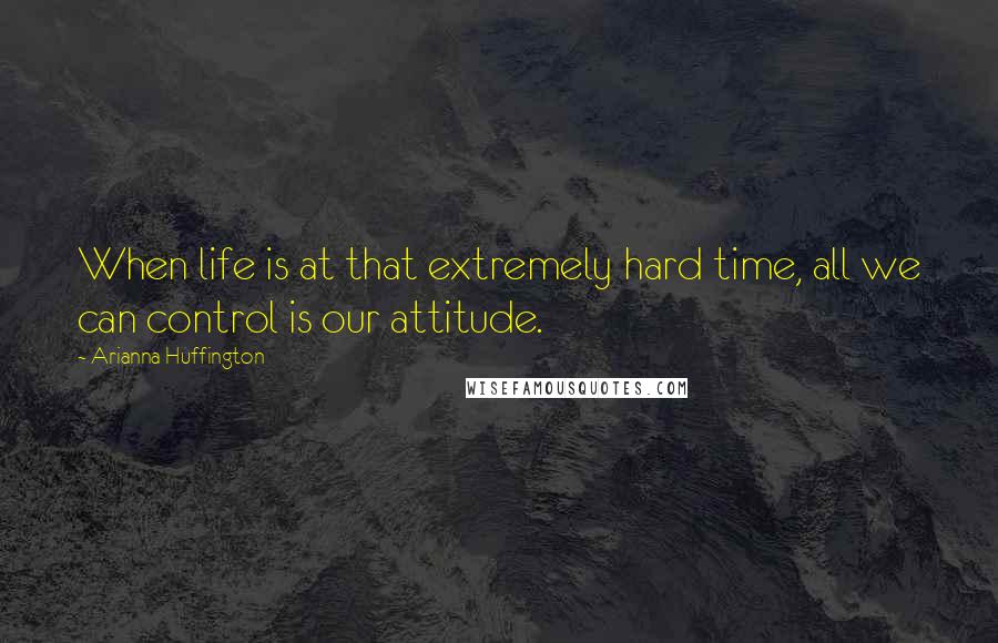 Arianna Huffington Quotes: When life is at that extremely hard time, all we can control is our attitude.