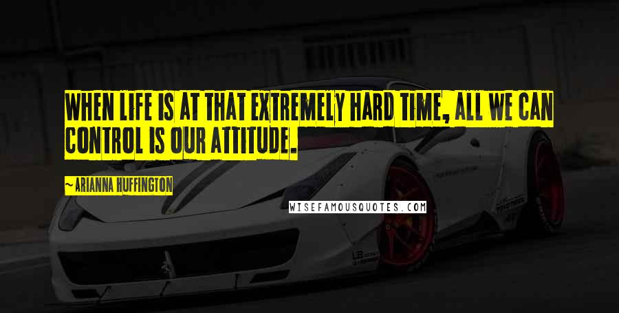 Arianna Huffington Quotes: When life is at that extremely hard time, all we can control is our attitude.