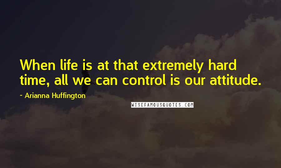 Arianna Huffington Quotes: When life is at that extremely hard time, all we can control is our attitude.