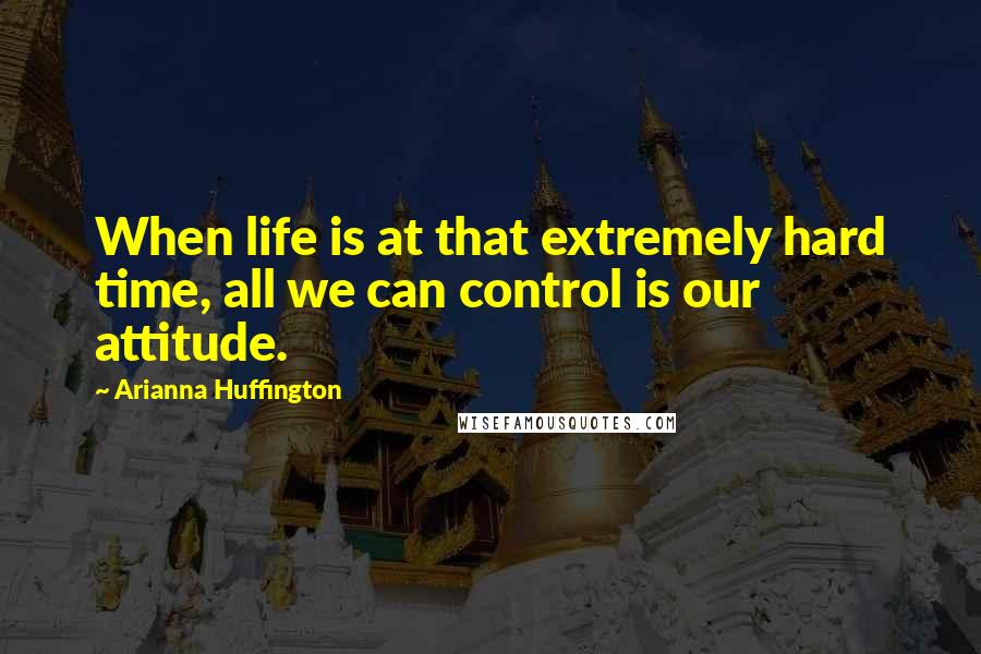 Arianna Huffington Quotes: When life is at that extremely hard time, all we can control is our attitude.