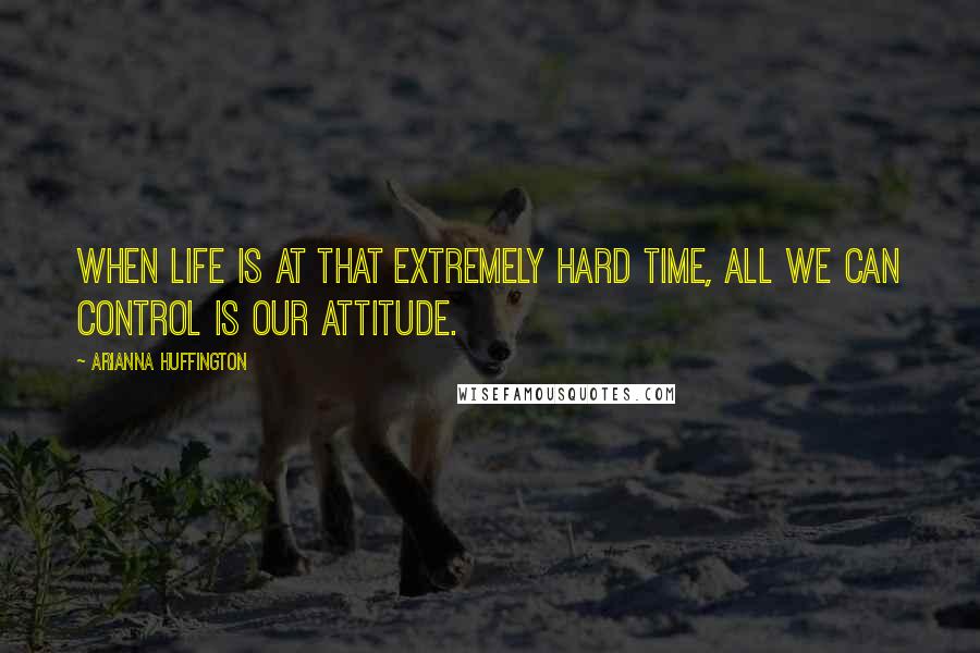 Arianna Huffington Quotes: When life is at that extremely hard time, all we can control is our attitude.