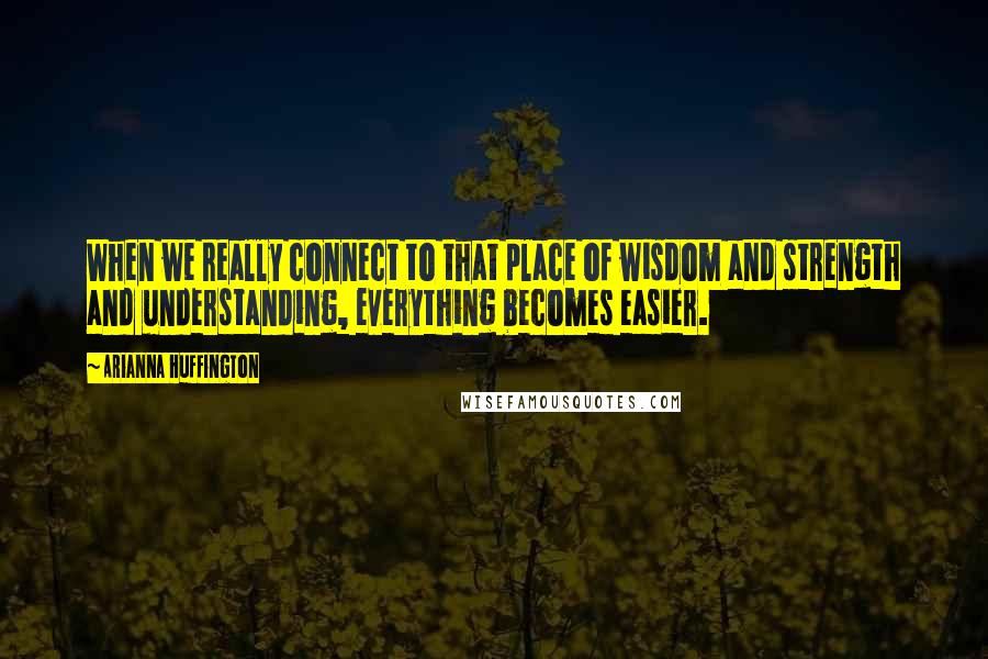 Arianna Huffington Quotes: When we really connect to that place of wisdom and strength and understanding, everything becomes easier.