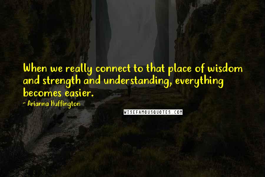 Arianna Huffington Quotes: When we really connect to that place of wisdom and strength and understanding, everything becomes easier.