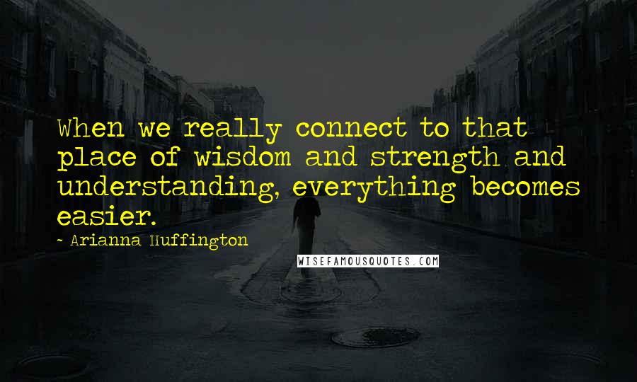 Arianna Huffington Quotes: When we really connect to that place of wisdom and strength and understanding, everything becomes easier.