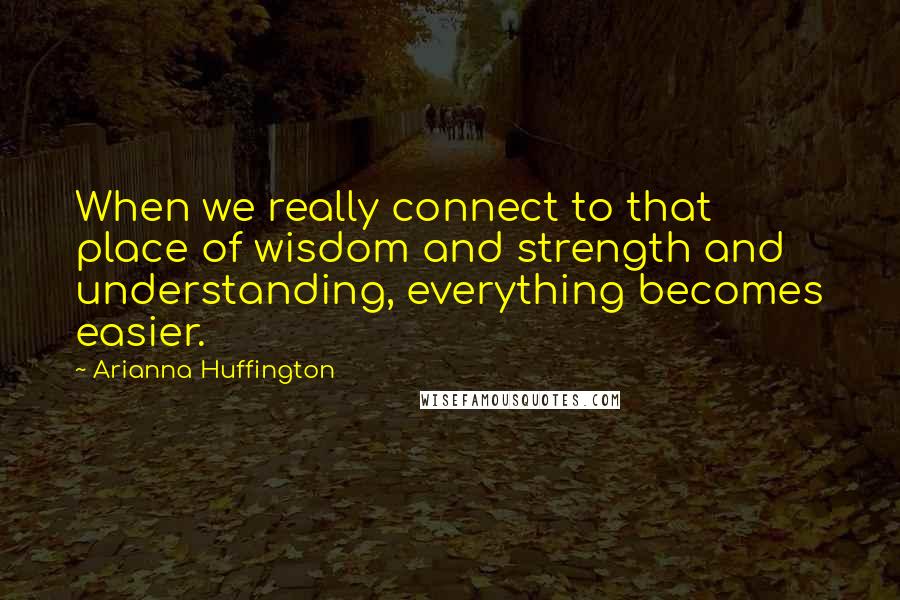 Arianna Huffington Quotes: When we really connect to that place of wisdom and strength and understanding, everything becomes easier.