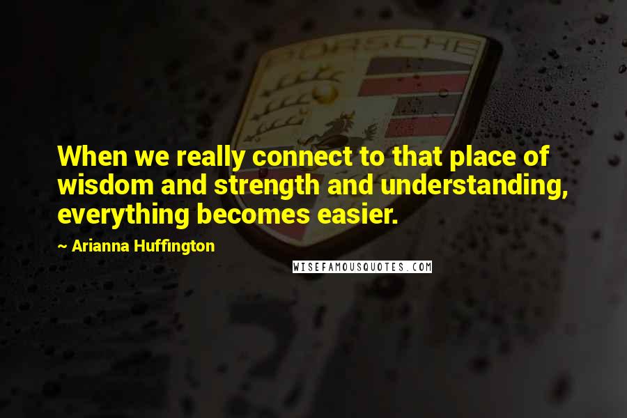 Arianna Huffington Quotes: When we really connect to that place of wisdom and strength and understanding, everything becomes easier.