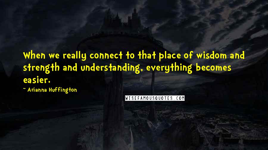 Arianna Huffington Quotes: When we really connect to that place of wisdom and strength and understanding, everything becomes easier.