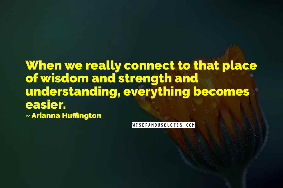 Arianna Huffington Quotes: When we really connect to that place of wisdom and strength and understanding, everything becomes easier.