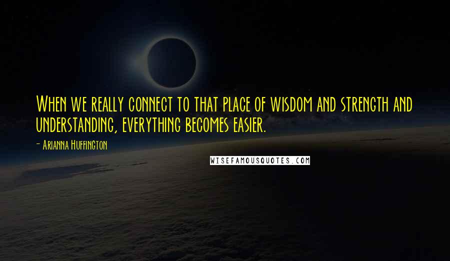 Arianna Huffington Quotes: When we really connect to that place of wisdom and strength and understanding, everything becomes easier.