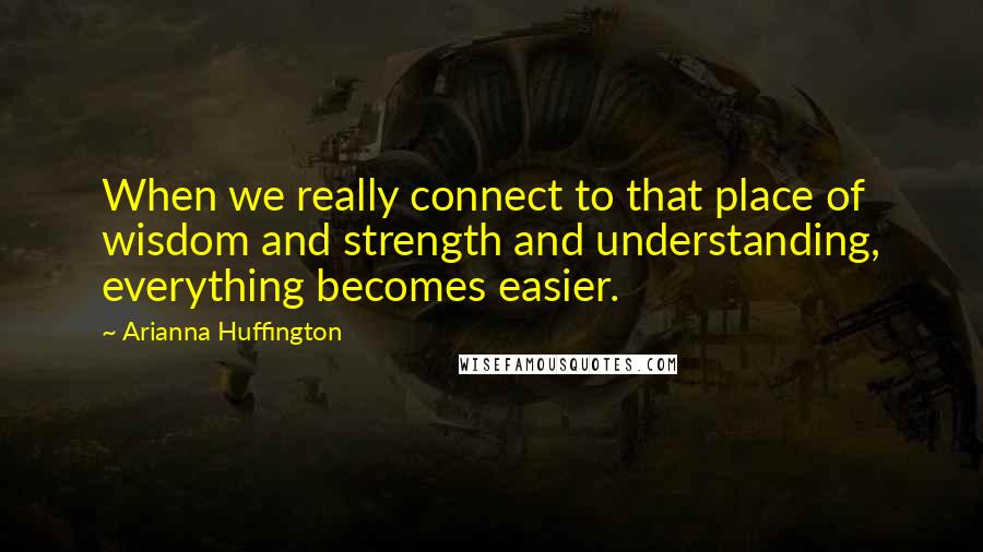 Arianna Huffington Quotes: When we really connect to that place of wisdom and strength and understanding, everything becomes easier.