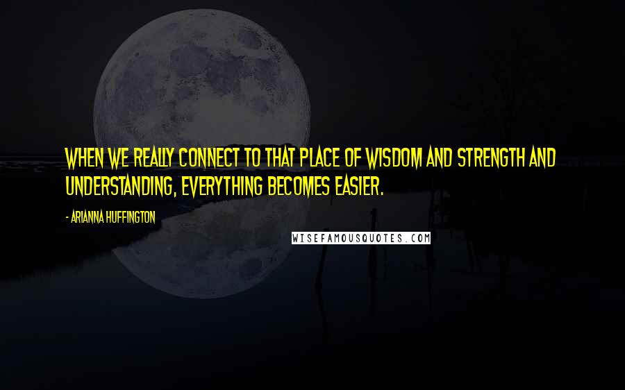 Arianna Huffington Quotes: When we really connect to that place of wisdom and strength and understanding, everything becomes easier.