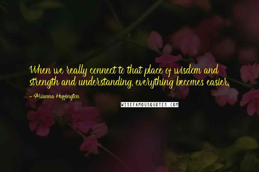 Arianna Huffington Quotes: When we really connect to that place of wisdom and strength and understanding, everything becomes easier.