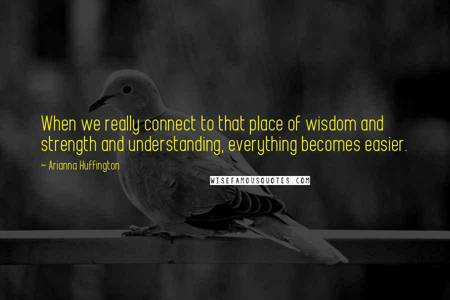 Arianna Huffington Quotes: When we really connect to that place of wisdom and strength and understanding, everything becomes easier.