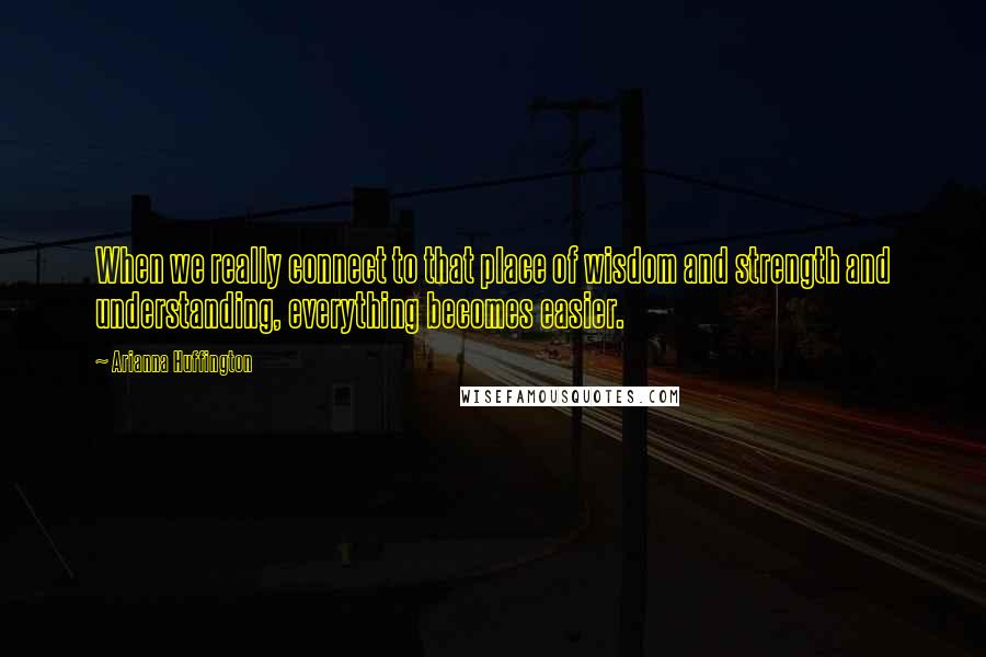 Arianna Huffington Quotes: When we really connect to that place of wisdom and strength and understanding, everything becomes easier.