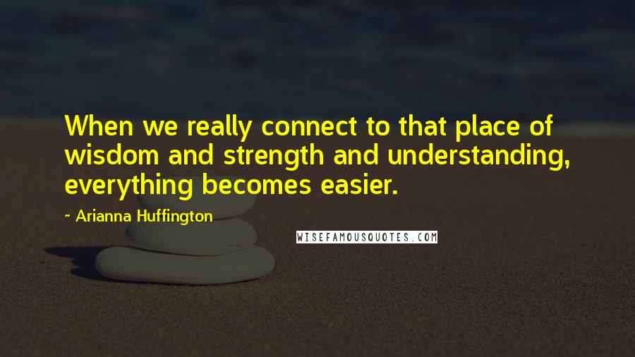 Arianna Huffington Quotes: When we really connect to that place of wisdom and strength and understanding, everything becomes easier.