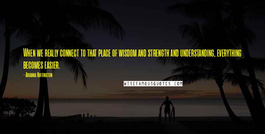 Arianna Huffington Quotes: When we really connect to that place of wisdom and strength and understanding, everything becomes easier.