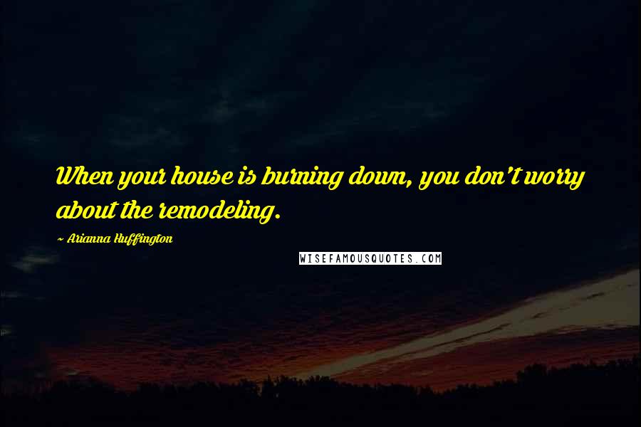Arianna Huffington Quotes: When your house is burning down, you don't worry about the remodeling.