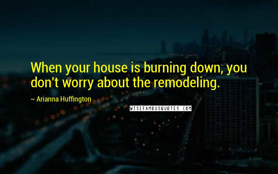 Arianna Huffington Quotes: When your house is burning down, you don't worry about the remodeling.