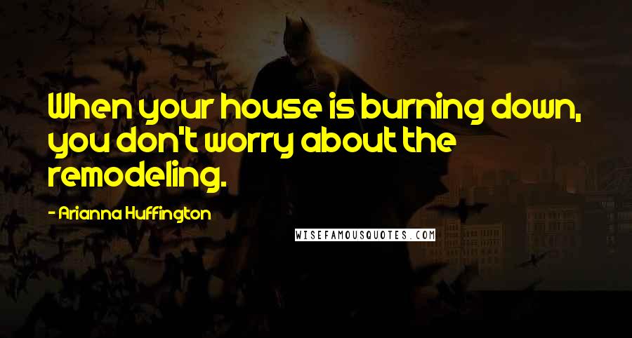 Arianna Huffington Quotes: When your house is burning down, you don't worry about the remodeling.