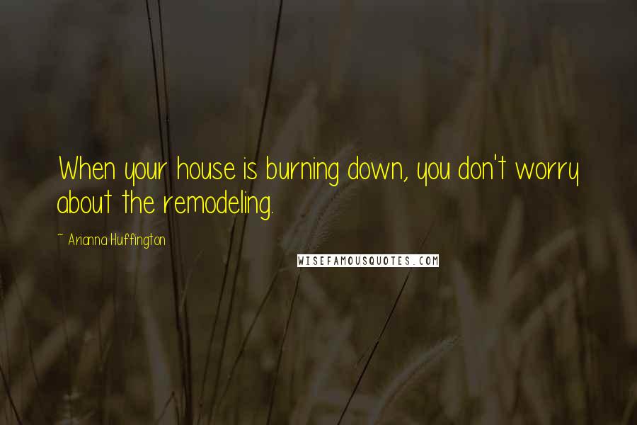 Arianna Huffington Quotes: When your house is burning down, you don't worry about the remodeling.